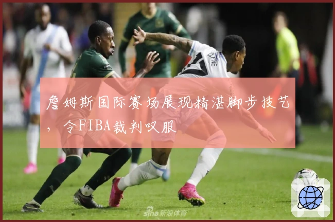 詹姆斯国际赛场展现精湛脚步技艺，令FIBA裁判叹服
