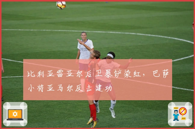 比利亚雷亚尔后卫暴铲染红，巴萨小将亚马尔反击建功