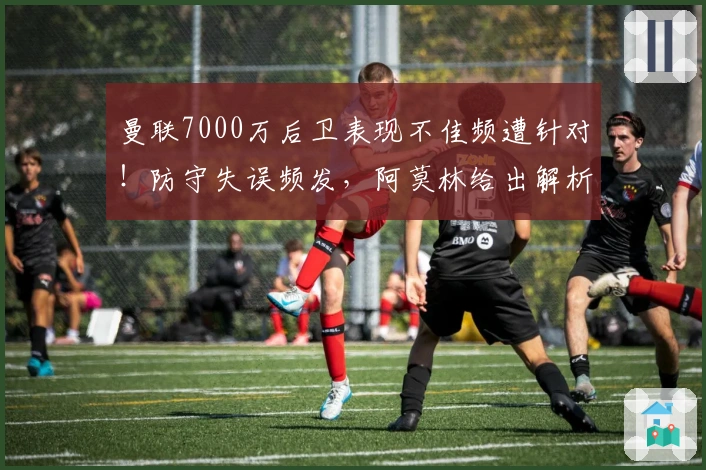 曼联7000万后卫表现不佳频遭针对！防守失误频发，阿莫林给出解析