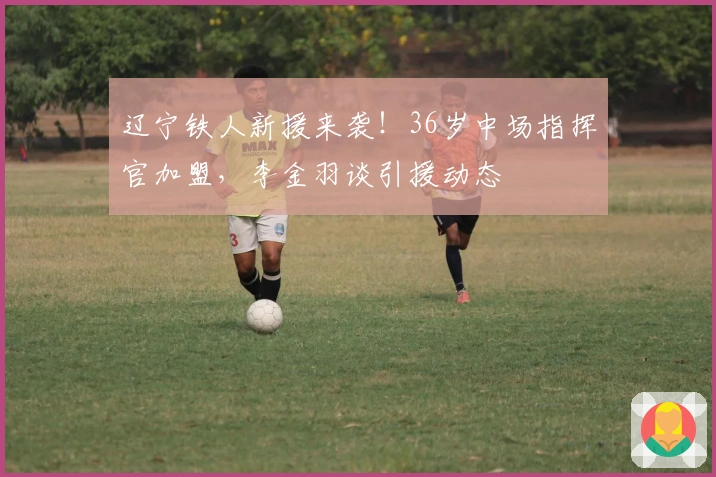 辽宁铁人新援来袭！36岁中场指挥官加盟，李金羽谈引援动态