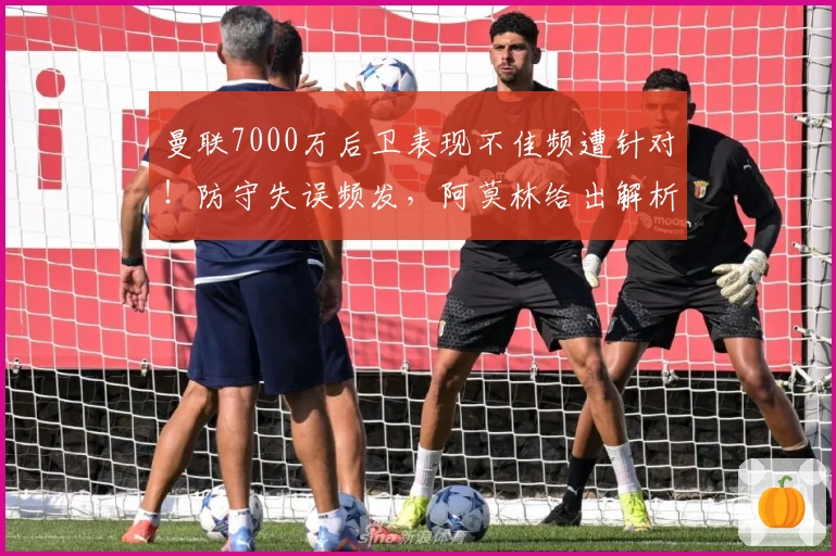 曼联7000万后卫表现不佳频遭针对！防守失误频发，阿莫林给出解析